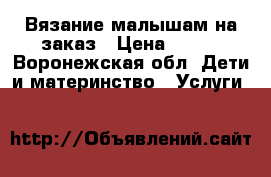 Вязание малышам на заказ › Цена ­ 500 - Воронежская обл. Дети и материнство » Услуги   